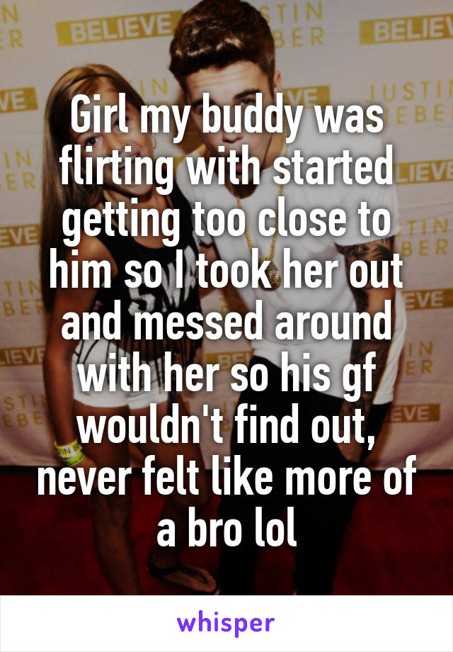 Girl my buddy was flirting with started getting too close to him so I took her out and messed around with her so his gf wouldn't find out, never felt like more of a bro lol