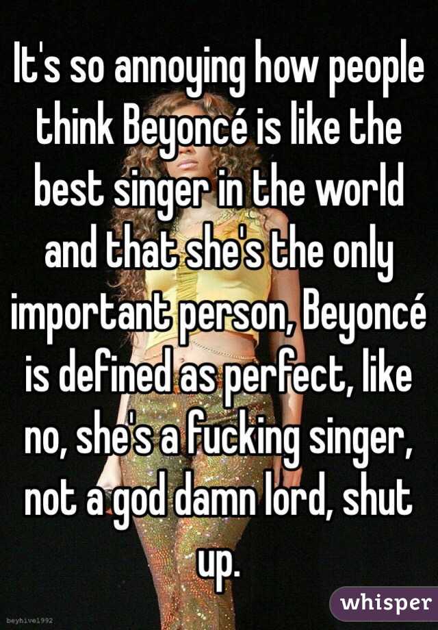 It's so annoying how people think Beyoncé is like the best singer in the world and that she's the only important person, Beyoncé is defined as perfect, like no, she's a fucking singer, not a god damn lord, shut up. 