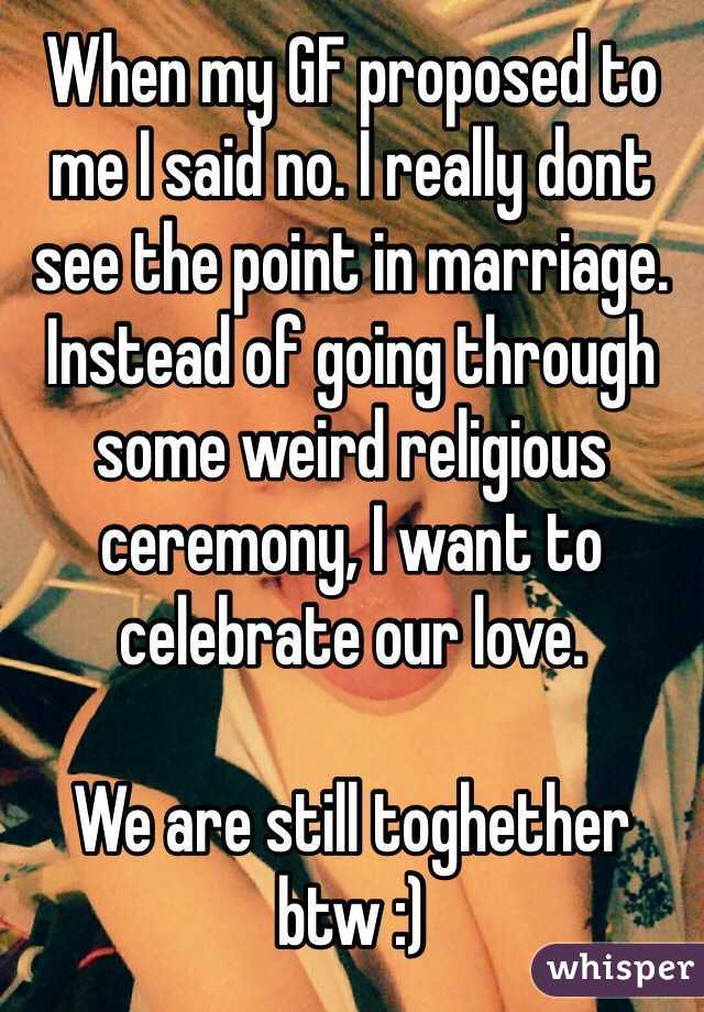 When my GF proposed to me I said no. I really dont see the point in marriage. Instead of going through some weird religious ceremony, I want to celebrate our love.

We are still toghether btw :)