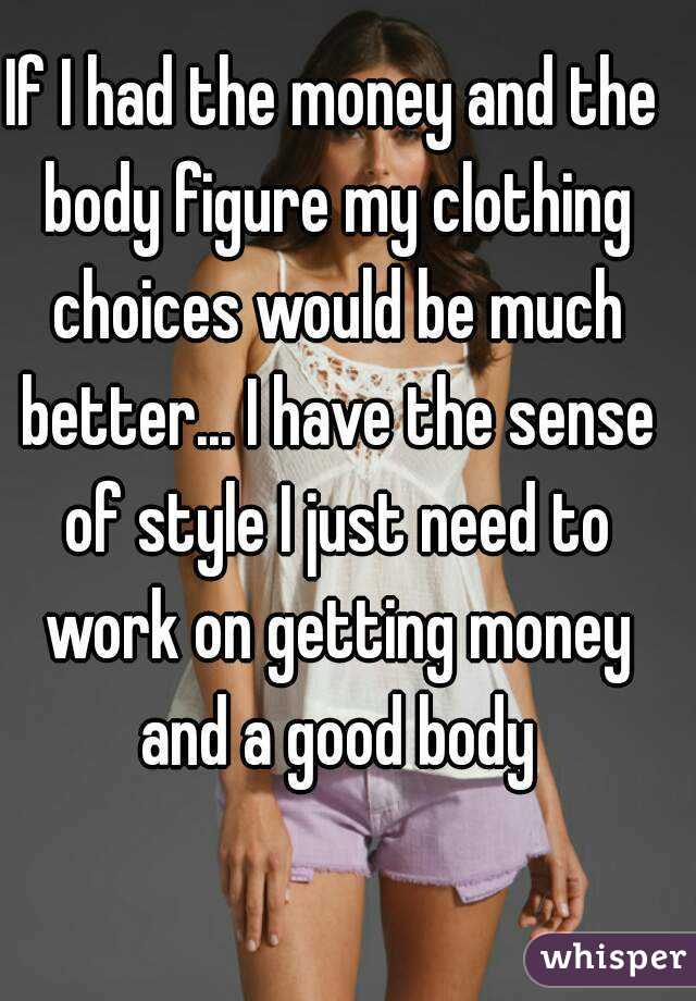 If I had the money and the body figure my clothing choices would be much better... I have the sense of style I just need to work on getting money and a good body