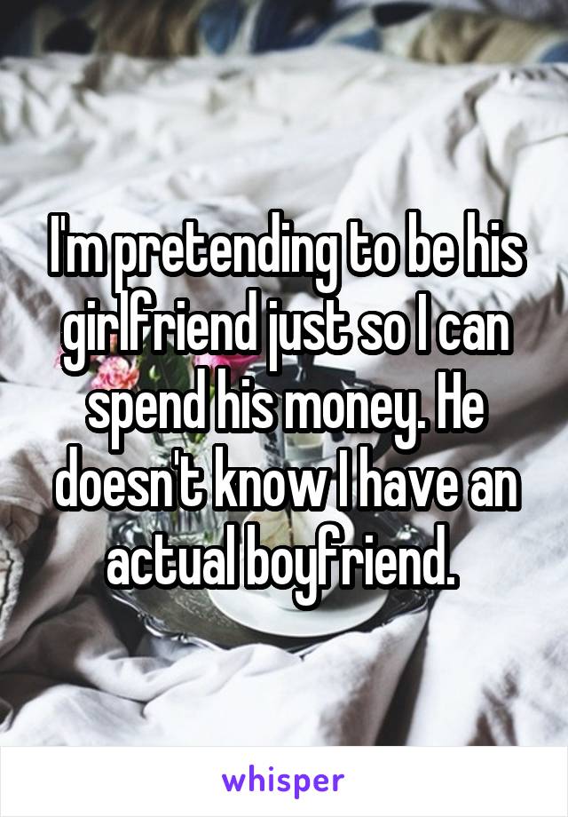 I'm pretending to be his girlfriend just so I can spend his money. He doesn't know I have an actual boyfriend. 
