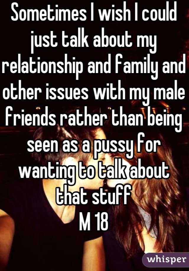 Sometimes I wish I could just talk about my relationship and family and other issues with my male friends rather than being seen as a pussy for wanting to talk about that stuff
M 18