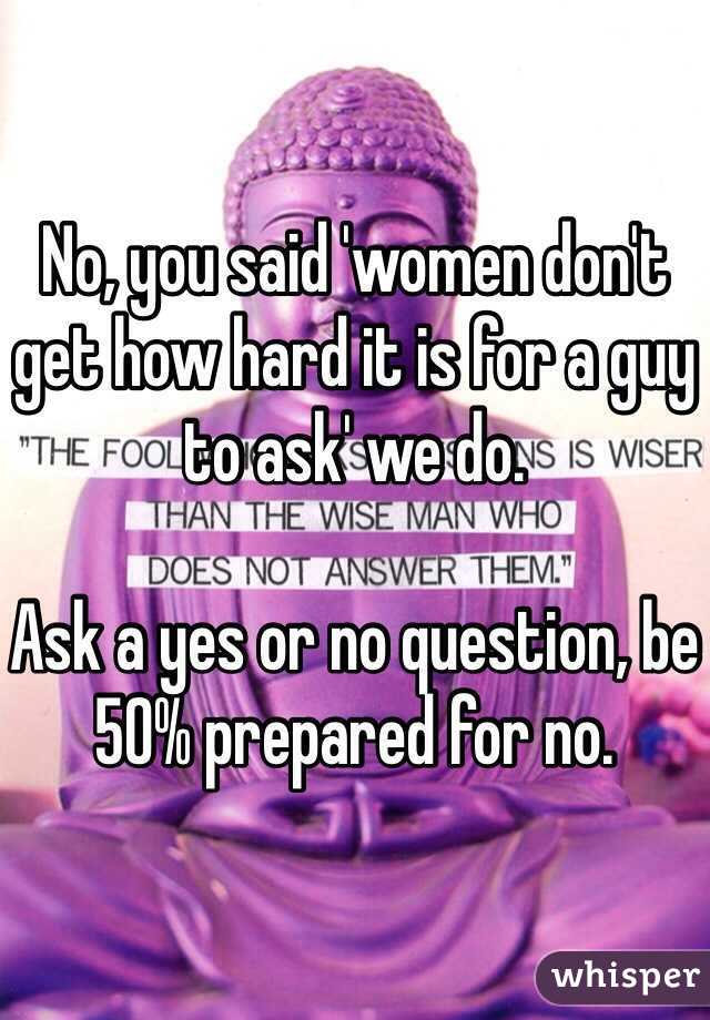 No, you said 'women don't get how hard it is for a guy to ask' we do. 

Ask a yes or no question, be 50% prepared for no. 