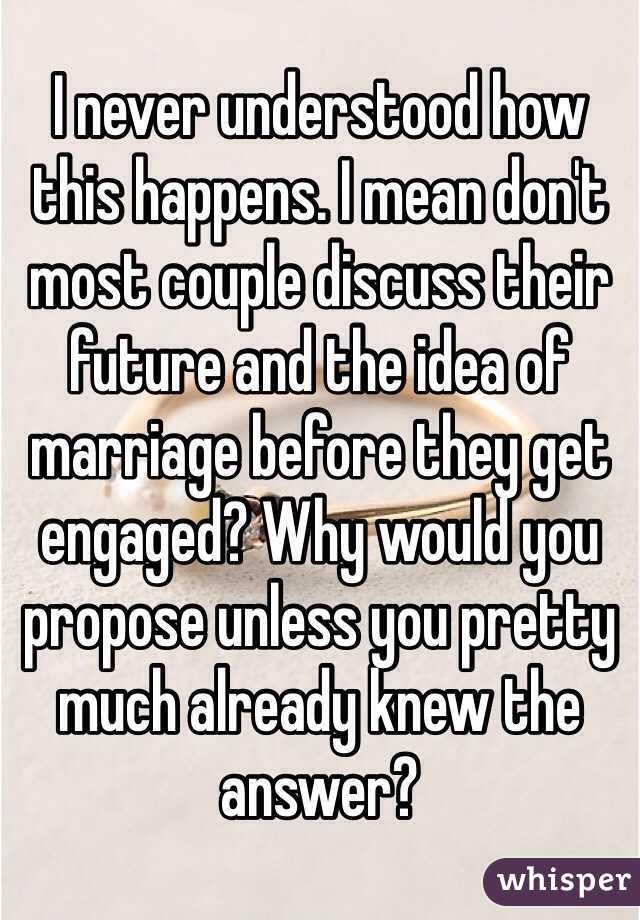 I never understood how this happens. I mean don't most couple discuss their future and the idea of marriage before they get engaged? Why would you propose unless you pretty much already knew the answer?