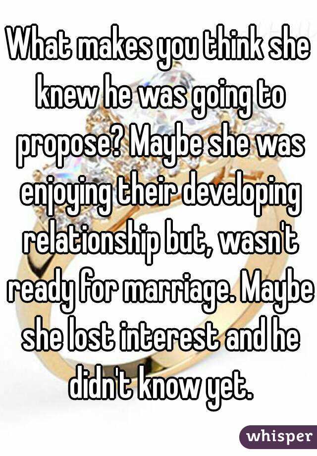 What makes you think she knew he was going to propose? Maybe she was enjoying their developing relationship but, wasn't ready for marriage. Maybe she lost interest and he didn't know yet.