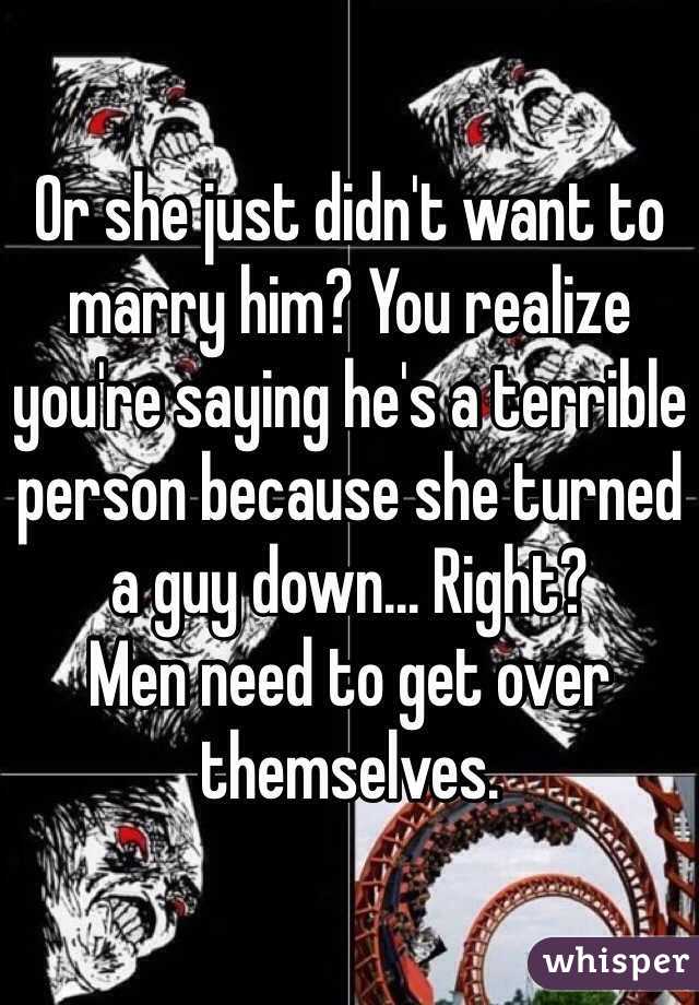 Or she just didn't want to marry him? You realize you're saying he's a terrible person because she turned a guy down... Right? 
Men need to get over themselves.