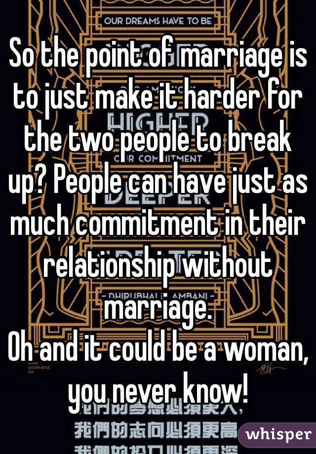 So the point of marriage is to just make it harder for the two people to break up? People can have just as much commitment in their relationship without marriage.
Oh and it could be a woman, you never know! 