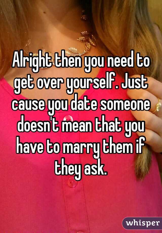 Alright then you need to get over yourself. Just cause you date someone doesn't mean that you have to marry them if they ask.