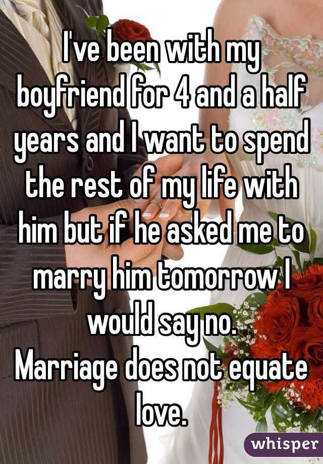 I've been with my boyfriend for 4 and a half years and I want to spend the rest of my life with him but if he asked me to marry him tomorrow I would say no. 
Marriage does not equate love. 