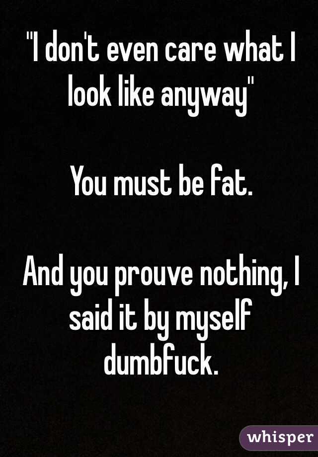 "I don't even care what I look like anyway"

You must be fat.

And you prouve nothing, I said it by myself dumbfuck.