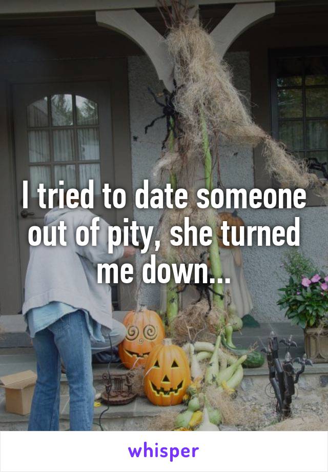 I tried to date someone out of pity, she turned me down...
