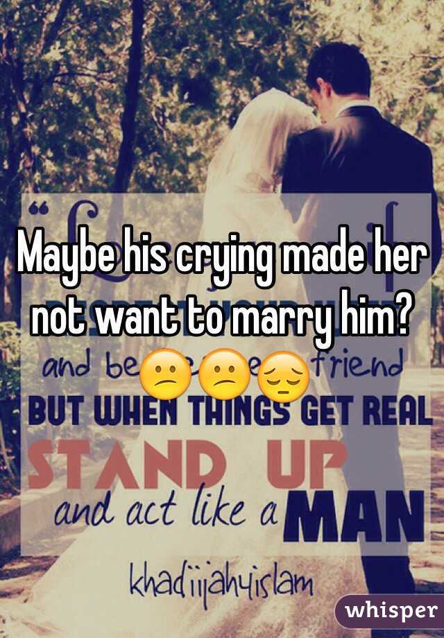 Maybe his crying made her not want to marry him? 😕😕😔