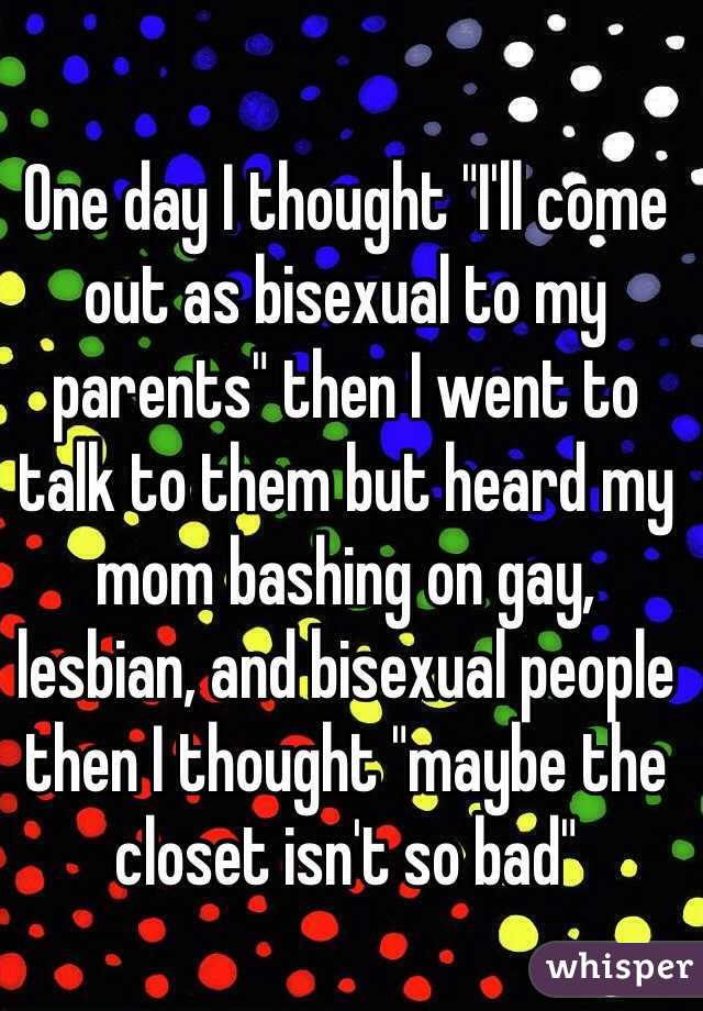 One day I thought "I'll come out as bisexual to my parents" then I went to talk to them but heard my mom bashing on gay, lesbian, and bisexual people then I thought "maybe the closet isn't so bad"