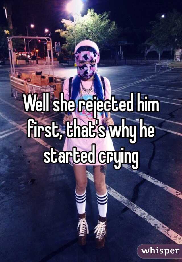 Well she rejected him first, that's why he started crying 