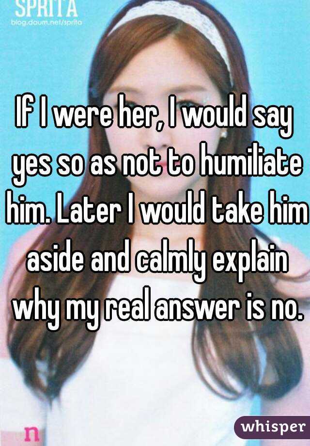 If I were her, I would say yes so as not to humiliate him. Later I would take him aside and calmly explain why my real answer is no.