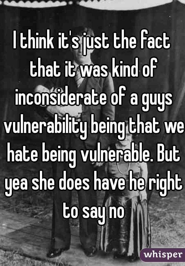 I think it's just the fact that it was kind of inconsiderate of a guys vulnerability being that we hate being vulnerable. But yea she does have he right to say no