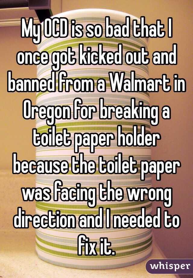 My OCD is so bad that I once got kicked out and banned from a Walmart in Oregon for breaking a toilet paper holder because the toilet paper was facing the wrong direction and I needed to fix it. 