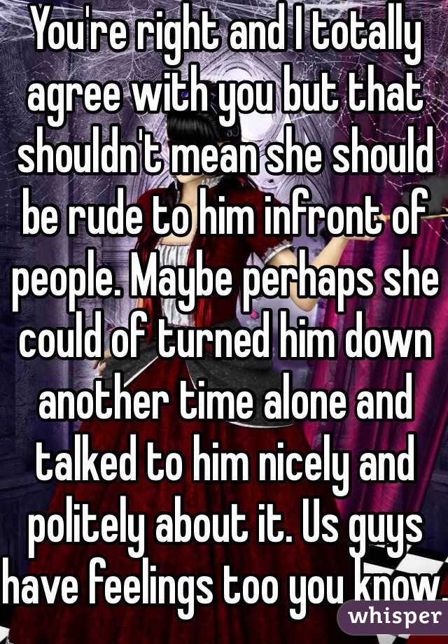 You're right and I totally agree with you but that shouldn't mean she should be rude to him infront of people. Maybe perhaps she could of turned him down another time alone and talked to him nicely and politely about it. Us guys have feelings too you know.