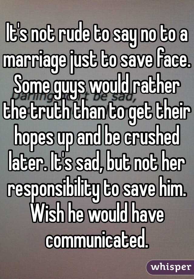 It's not rude to say no to a marriage just to save face. Some guys would rather the truth than to get their hopes up and be crushed later. It's sad, but not her responsibility to save him. Wish he would have communicated. 