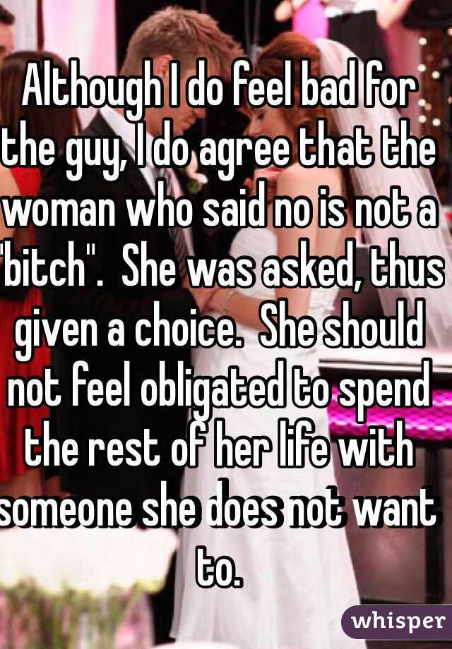 Although I do feel bad for the guy, I do agree that the woman who said no is not a "bitch".  She was asked, thus given a choice.  She should not feel obligated to spend the rest of her life with someone she does not want to.