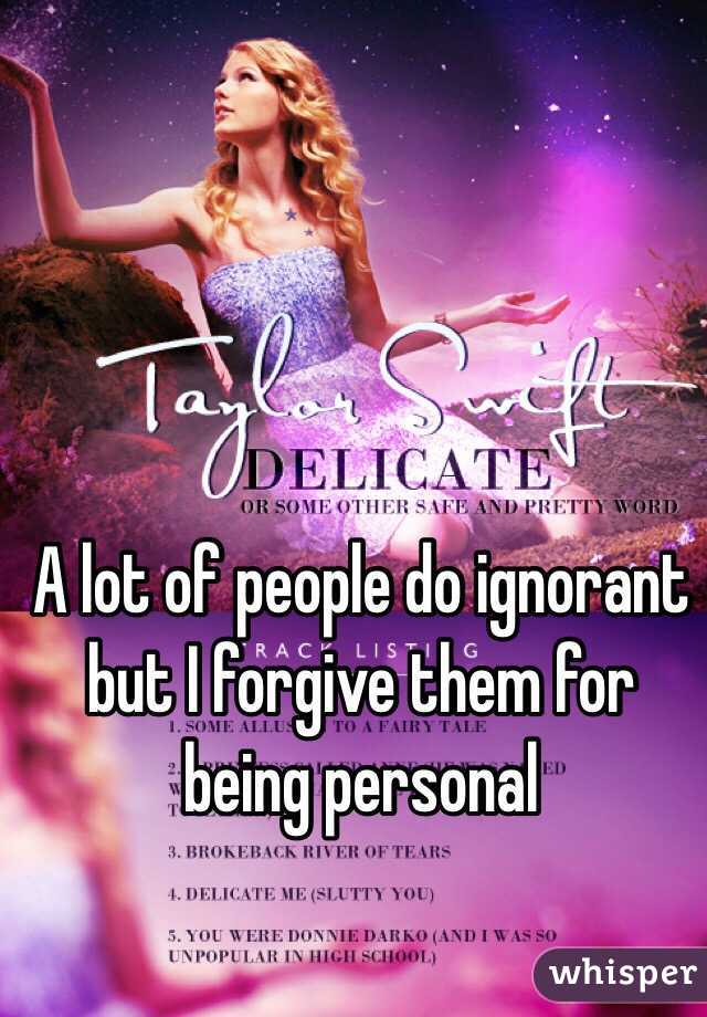 A lot of people do ignorant but I forgive them for being personal 