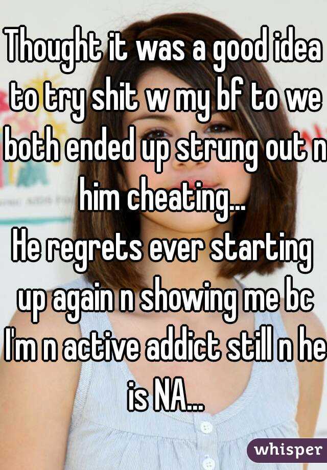 Thought it was a good idea to try shit w my bf to we both ended up strung out n him cheating... 
He regrets ever starting up again n showing me bc I'm n active addict still n he is NA...
