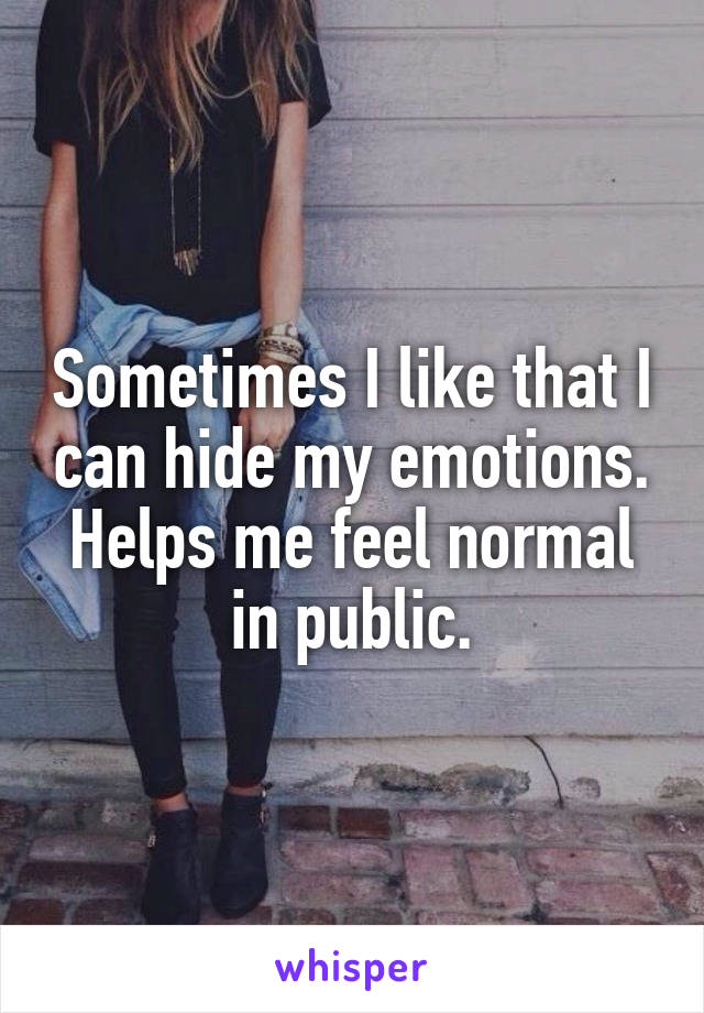Sometimes I like that I can hide my emotions. Helps me feel normal in public.