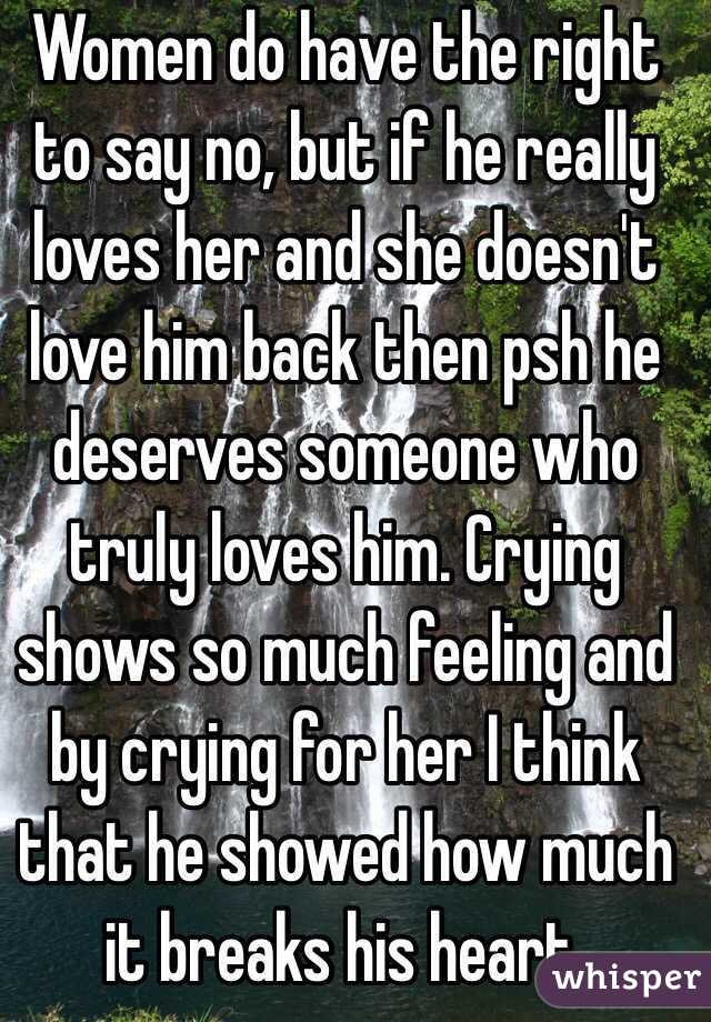 Women do have the right to say no, but if he really loves her and she doesn't love him back then psh he deserves someone who truly loves him. Crying shows so much feeling and by crying for her I think that he showed how much it breaks his heart.