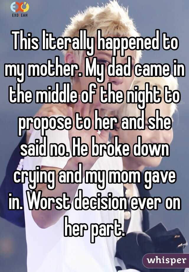 This literally happened to my mother. My dad came in the middle of the night to propose to her and she said no. He broke down crying and my mom gave in. Worst decision ever on her part. 