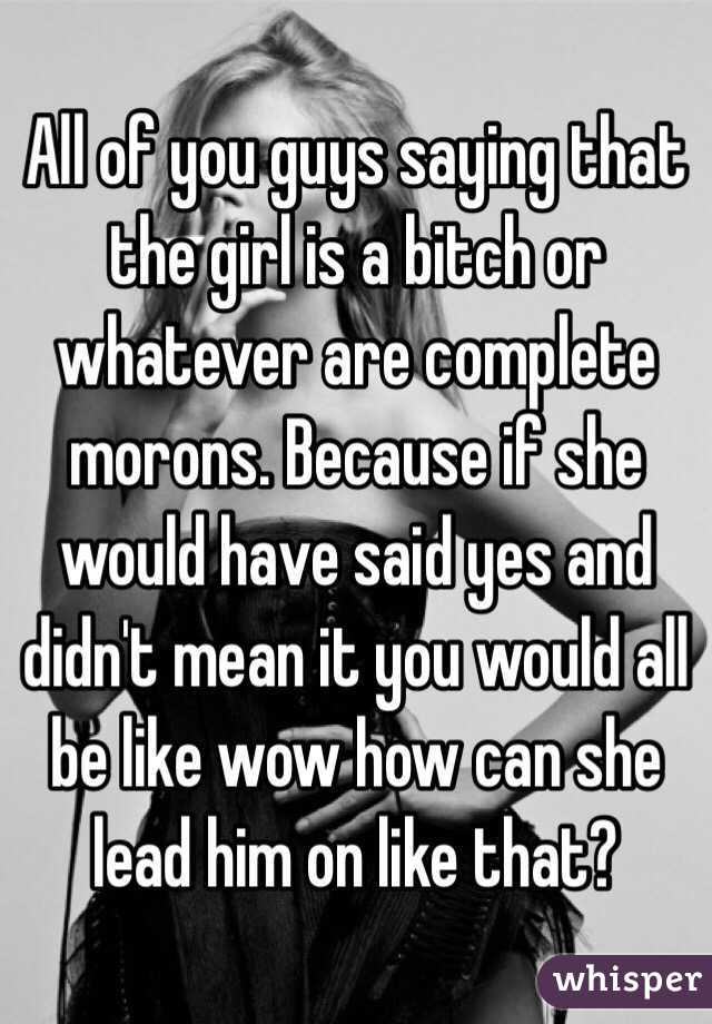 All of you guys saying that the girl is a bitch or whatever are complete morons. Because if she would have said yes and didn't mean it you would all be like wow how can she lead him on like that? 