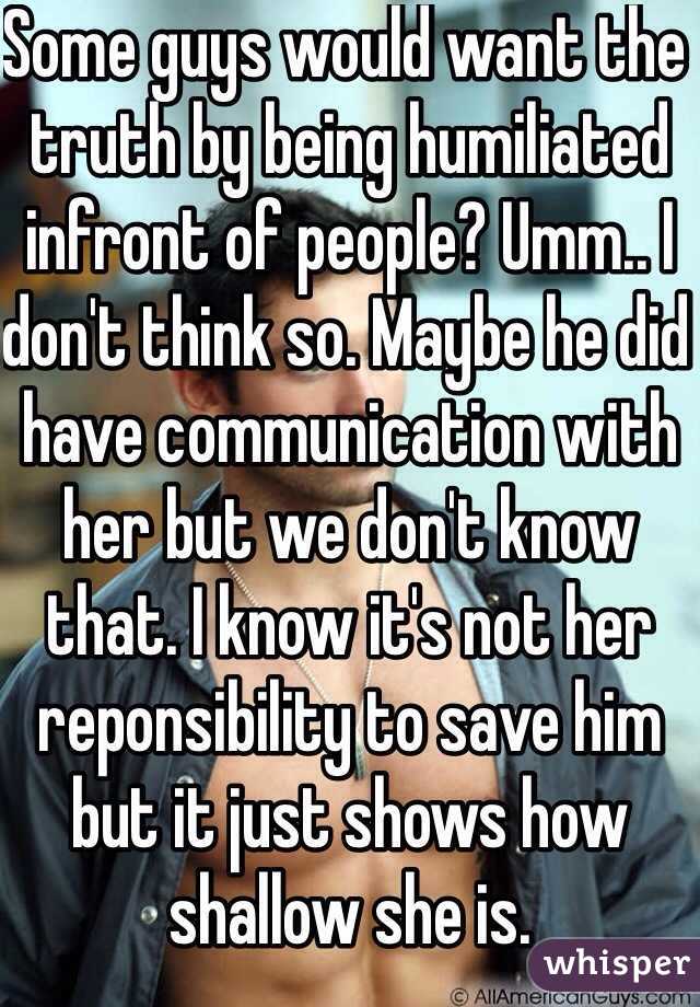 Some guys would want the truth by being humiliated infront of people? Umm.. I don't think so. Maybe he did have communication with her but we don't know that. I know it's not her reponsibility to save him but it just shows how shallow she is.