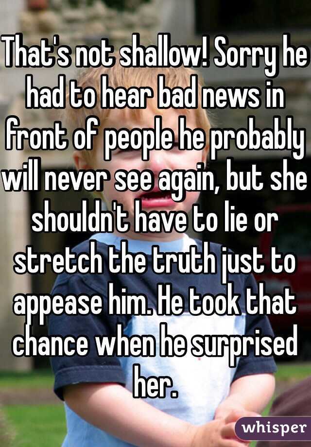 That's not shallow! Sorry he had to hear bad news in front of people he probably will never see again, but she shouldn't have to lie or stretch the truth just to appease him. He took that chance when he surprised her.  