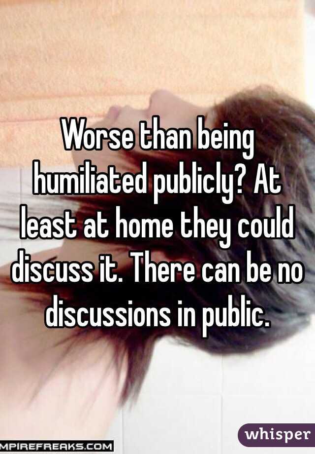 Worse than being humiliated publicly? At least at home they could discuss it. There can be no discussions in public.