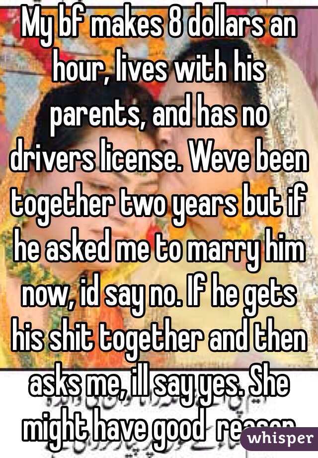 My bf makes 8 dollars an hour, lives with his parents, and has no drivers license. Weve been together two years but if he asked me to marry him now, id say no. If he gets his shit together and then asks me, ill say yes. She might have good  reason