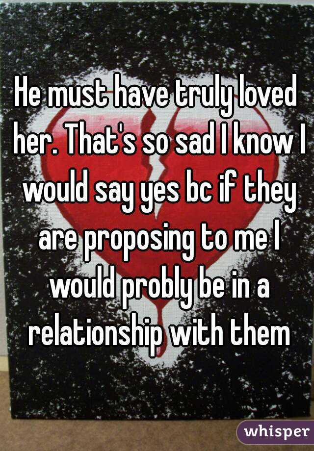 He must have truly loved her. That's so sad I know I would say yes bc if they are proposing to me I would probly be in a relationship with them