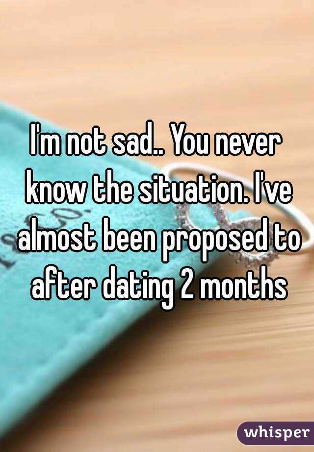 I'm not sad.. You never know the situation. I've almost been proposed to after dating 2 months