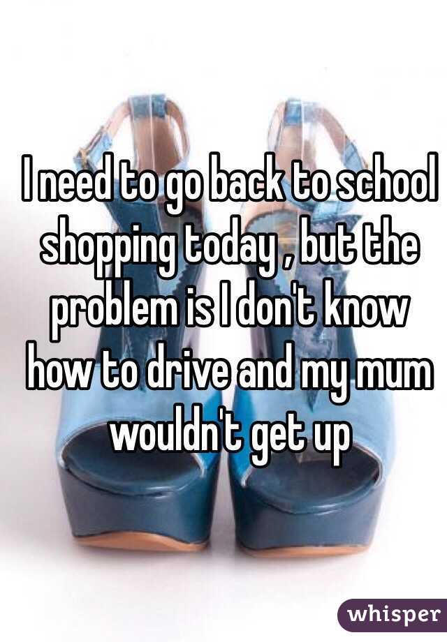 I need to go back to school shopping today , but the problem is I don't know how to drive and my mum wouldn't get up 