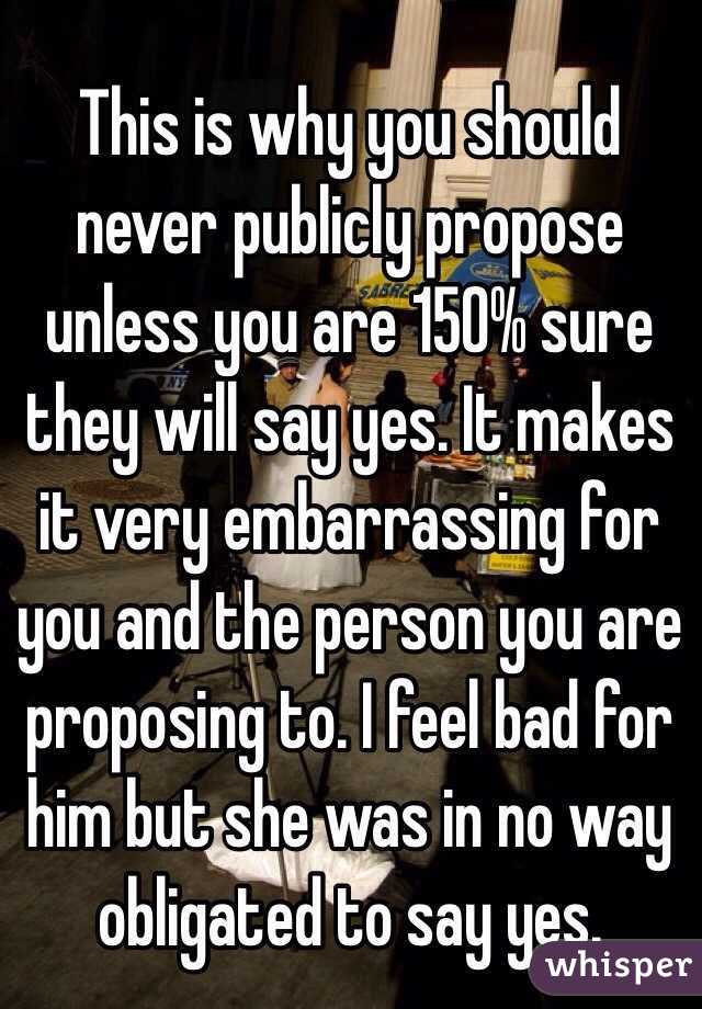 This is why you should never publicly propose unless you are 150% sure they will say yes. It makes it very embarrassing for you and the person you are proposing to. I feel bad for him but she was in no way obligated to say yes. 