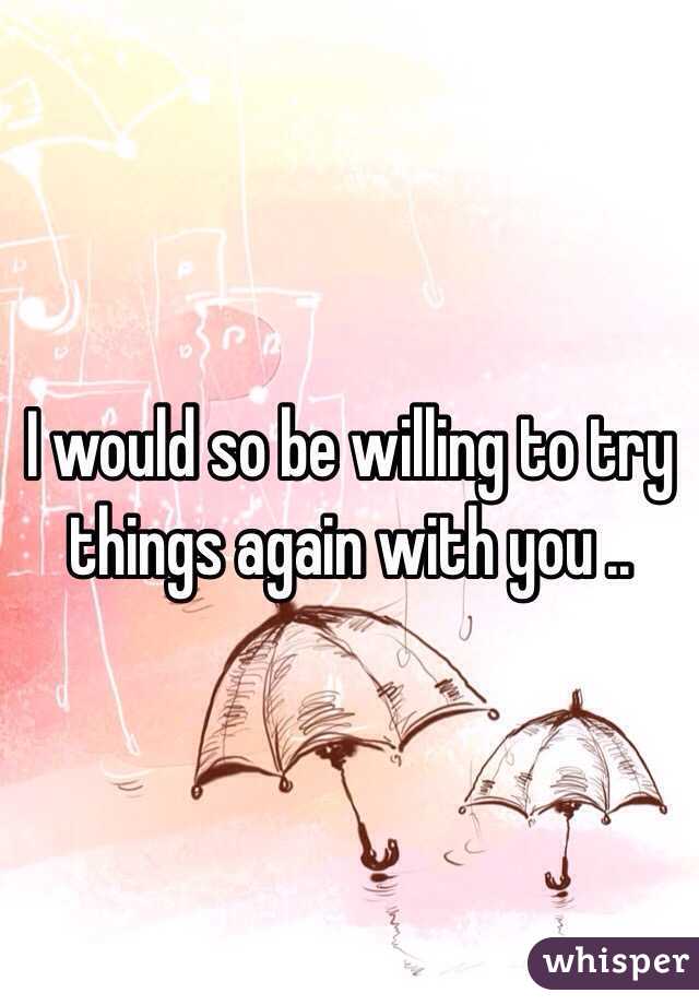 I would so be willing to try things again with you ..
