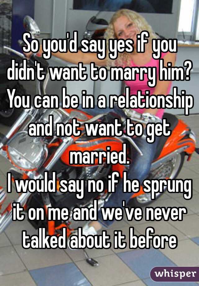 So you'd say yes if you didn't want to marry him? 
You can be in a relationship and not want to get married.
I would say no if he sprung it on me and we've never talked about it before 