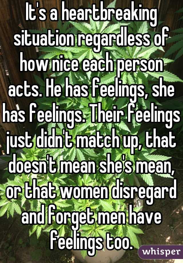 It's a heartbreaking situation regardless of how nice each person acts. He has feelings, she has feelings. Their feelings just didn't match up, that doesn't mean she's mean, or that women disregard and forget men have feelings too.