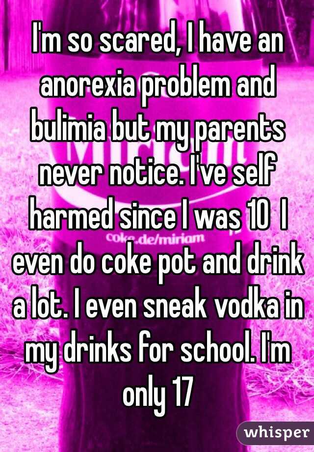 I'm so scared, I have an anorexia problem and bulimia but my parents never notice. I've self harmed since I was 10  I even do coke pot and drink a lot. I even sneak vodka in my drinks for school. I'm only 17  