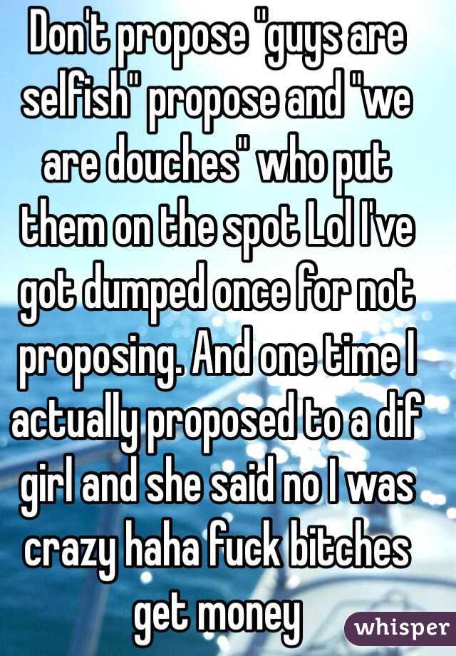 Don't propose "guys are selfish" propose and "we are douches" who put them on the spot Lol I've got dumped once for not proposing. And one time I actually proposed to a dif girl and she said no I was crazy haha fuck bitches get money 