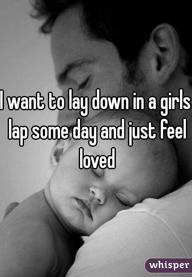 I want to lay down in a girls lap some day and just feel loved