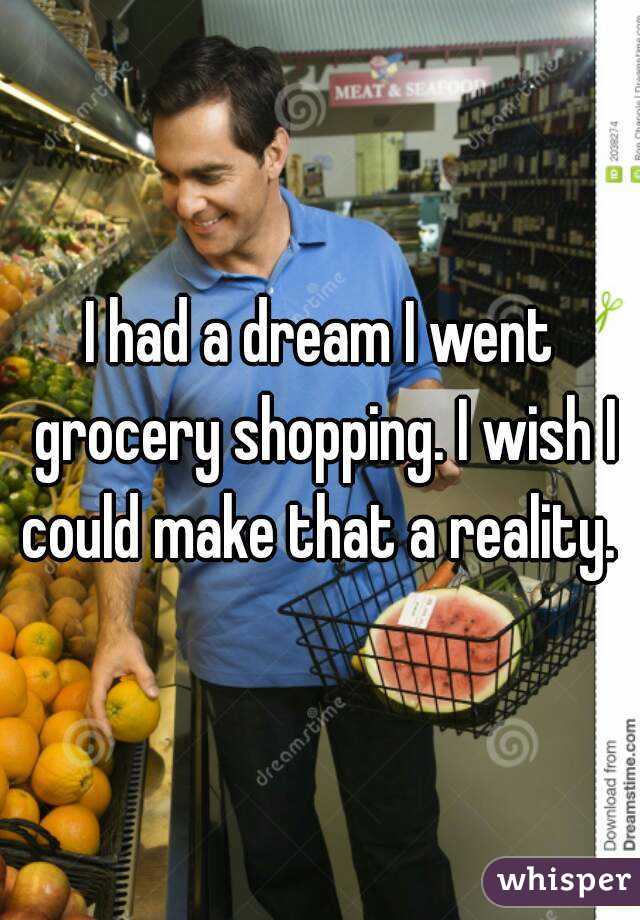 I had a dream I went grocery shopping. I wish I could make that a reality. 