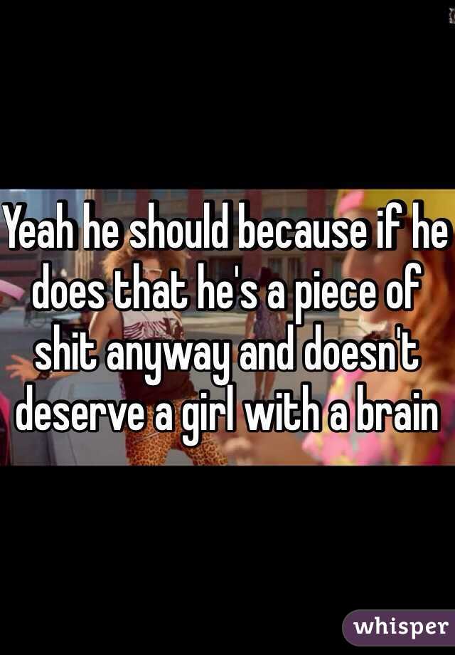 Yeah he should because if he does that he's a piece of shit anyway and doesn't deserve a girl with a brain