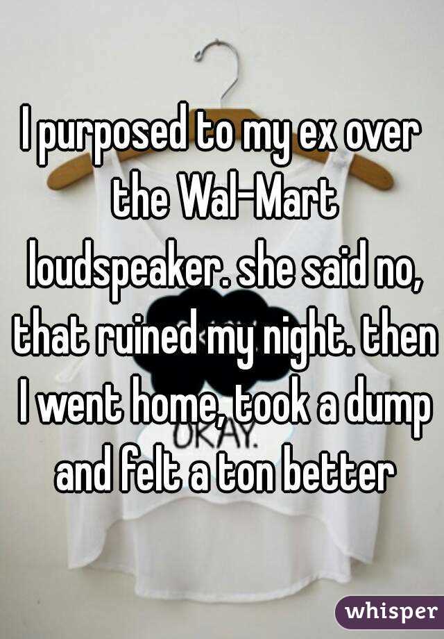 I purposed to my ex over the Wal-Mart loudspeaker. she said no, that ruined my night. then I went home, took a dump and felt a ton better