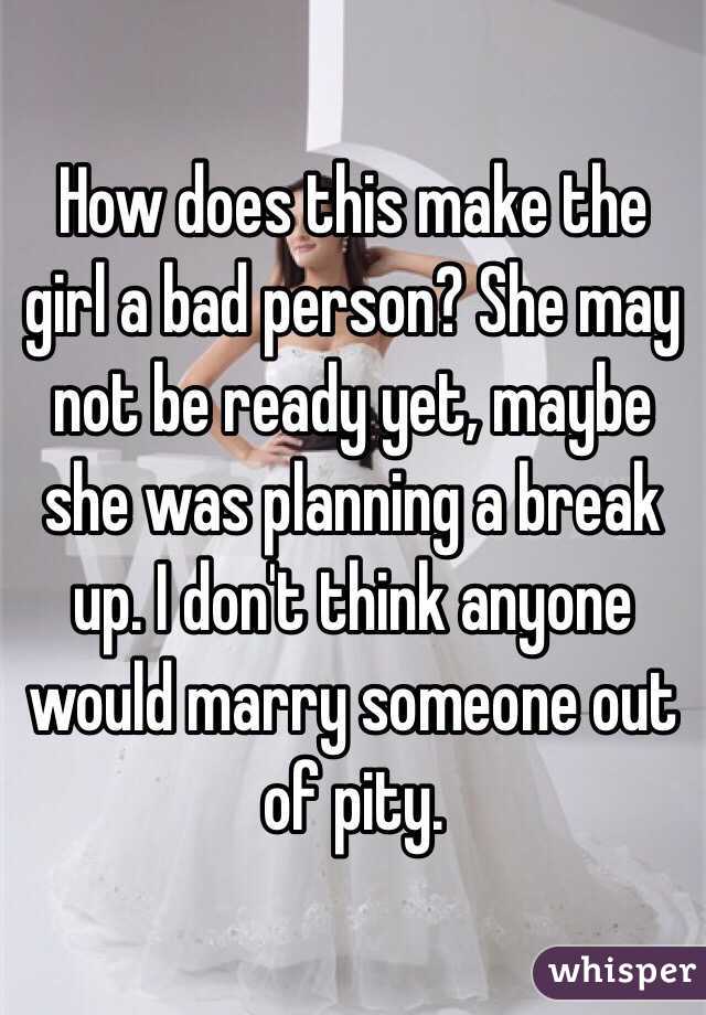 How does this make the girl a bad person? She may not be ready yet, maybe she was planning a break up. I don't think anyone would marry someone out of pity. 