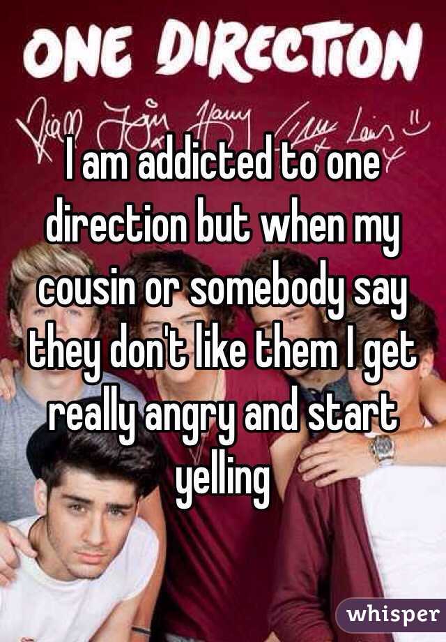 I am addicted to one direction but when my cousin or somebody say they don't like them I get really angry and start yelling 
