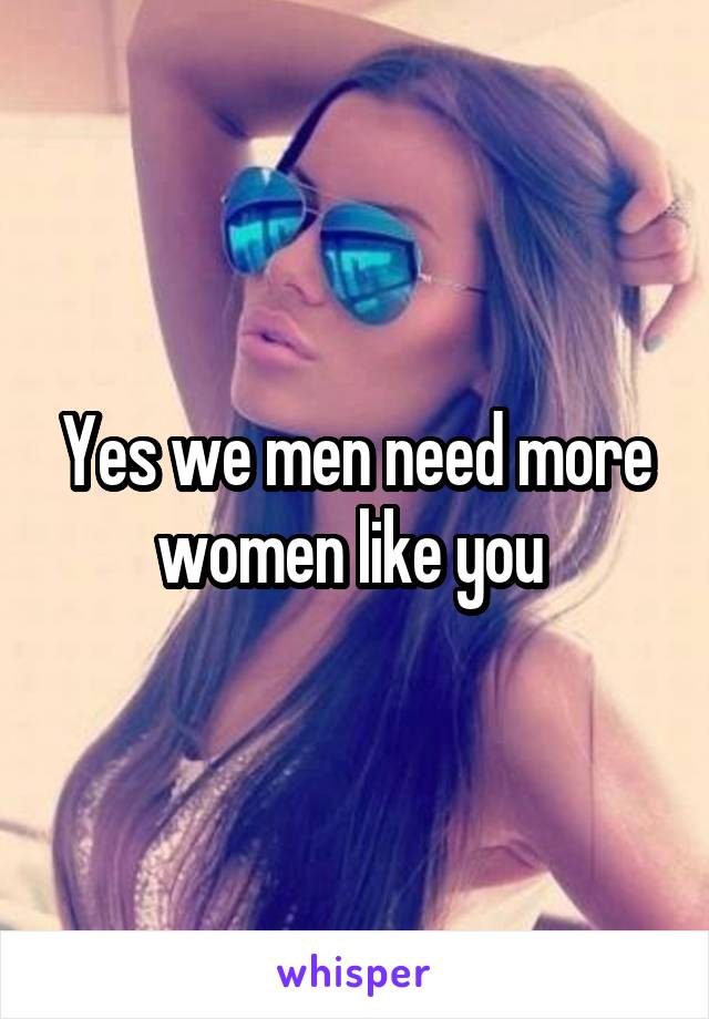 Yes we men need more women like you 